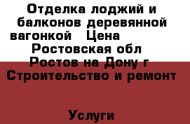 Отделка лоджий и балконов деревянной вагонкой › Цена ­ 10 000 - Ростовская обл., Ростов-на-Дону г. Строительство и ремонт » Услуги   